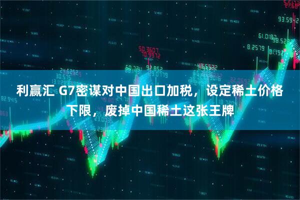 利赢汇 G7密谋对中国出口加税，设定稀土价格下限，废掉中国稀土这张王牌