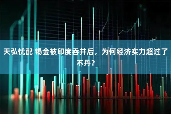 天弘忧配 锡金被印度吞并后，为何经济实力超过了不丹？