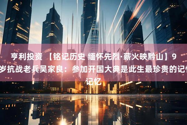 亨利投资 【铭记历史 缅怀先烈·薪火映黔山】98岁抗战老兵吴家良：参加开国大典是此生最珍贵的记忆