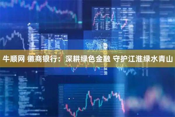 牛顺网 徽商银行:深耕绿色金融 守护江淮绿水青山