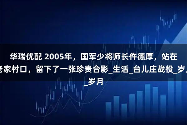 华瑞优配 2005年，国军少将师长仵德厚，站在老家村口，留下了一张珍贵合影_生活_台儿庄战役_岁月