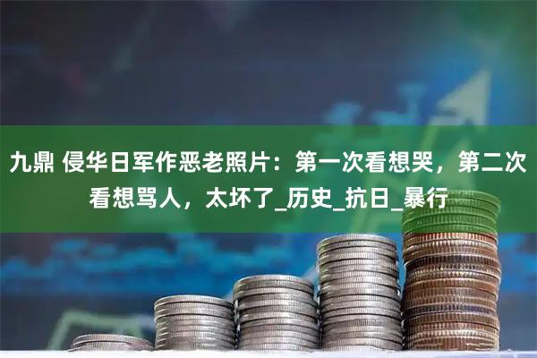 九鼎 侵华日军作恶老照片:第一次看想哭,第二次看想骂人,太坏了_历史_抗日_暴行