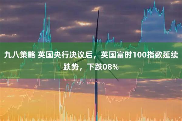 九八策略 英国央行决议后，英国富时100指数延续跌势，下跌08%