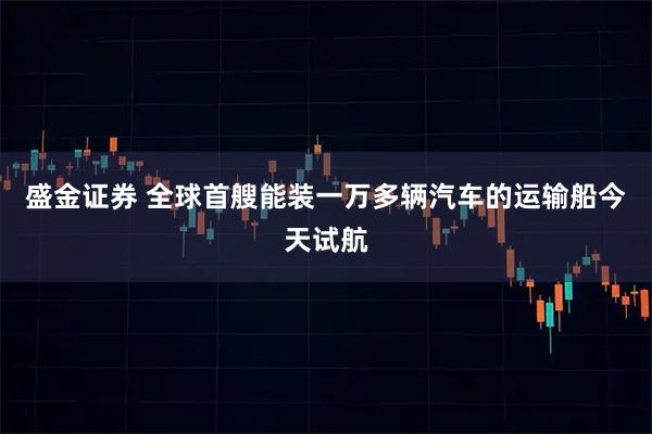 盛金证券 全球首艘能装一万多辆汽车的运输船今天试航