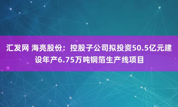 汇发网 海亮股份：控股子公司拟投资50.5亿元建设年产6.75万吨铜箔生产线项目
