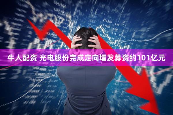 牛人配资 光电股份完成定向增发募资约101亿元